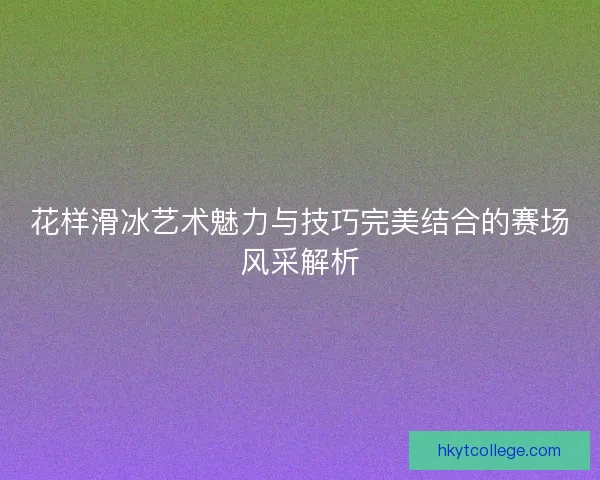 花样滑冰艺术魅力与技巧完美结合的赛场风采解析